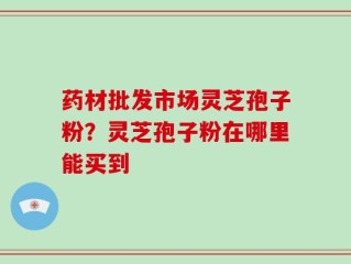 药材批发市场灵芝孢子粉？灵芝孢子粉在哪里能买到
