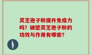 灵芝孢子粉提升免疫力吗？破壁灵芝孢子粉的功效与作用有哪些？