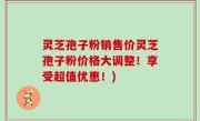 灵芝孢子粉销售价灵芝孢子粉价格大调整！享受超值优惠！)