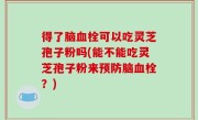 得了脑血栓可以吃灵芝孢子粉吗(能不能吃灵芝孢子粉来预防脑血栓？)
