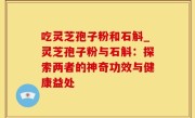 吃灵芝孢子粉和石斛_灵芝孢子粉与石斛：探索两者的神奇功效与健康益处