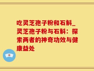 吃灵芝孢子粉和石斛_灵芝孢子粉与石斛：探索两者的神奇功效与健康益处