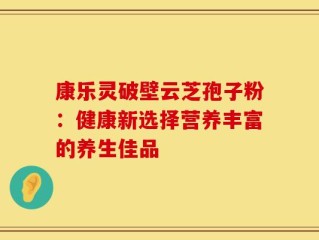 康乐灵破壁云芝孢子粉：健康新选择营养丰富的养生佳品