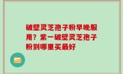 破壁灵芝孢子粉早晚服用？紫一破壁灵芝孢子粉到哪里买最好