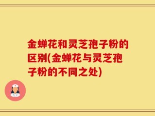 金蝉花和灵芝孢子粉的区别(金蝉花与灵芝孢子粉的不同之处)