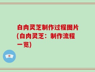 白肉灵芝制作过程图片(白肉灵芝：制作流程一览)