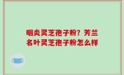 咽炎灵芝孢子粉？芳兰名叶灵芝孢子粉怎么样