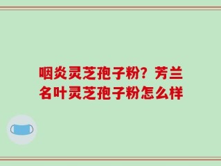 咽炎灵芝孢子粉？芳兰名叶灵芝孢子粉怎么样