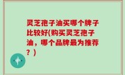 灵芝孢子油买哪个牌子比较好(购买灵芝孢子油，哪个品牌最为推荐？)