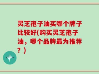 灵芝孢子油买哪个牌子比较好(购买灵芝孢子油，哪个品牌最为推荐？)