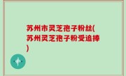 苏州市灵芝孢子粉丝(苏州灵芝孢子粉受追捧)