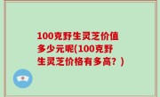 100克野生灵芝价值多少元呢(100克野生灵芝价格有多高？)
