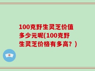100克野生灵芝价值多少元呢(100克野生灵芝价格有多高？)