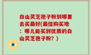 白山灵芝孢子粉到哪里去买最好(最佳购买地：哪儿能买到优质的白山灵芝孢子粉？)