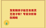 发育期孩子能否食用灵芝孢子粉?专家分析带你揭晓