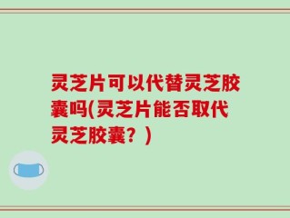 灵芝片可以代替灵芝胶囊吗(灵芝片能否取代灵芝胶囊？)
