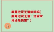 鹿茸泡灵芝酒能喝吗(鹿茸泡灵芝酒：适宜饮用还是慎重？)