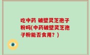 吃中药 破壁灵芝孢子粉吗(中药破壁灵芝孢子粉能否食用？)