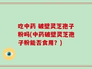 吃中药 破壁灵芝孢子粉吗(中药破壁灵芝孢子粉能否食用？)