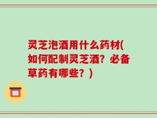 灵芝泡酒用什么药材(如何配制灵芝酒？必备草药有哪些？)