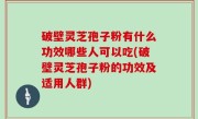 破壁灵芝孢子粉有什么功效哪些人可以吃(破壁灵芝孢子粉的功效及适用人群)