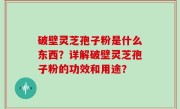 破壁灵芝孢子粉是什么东西？详解破壁灵芝孢子粉的功效和用途？