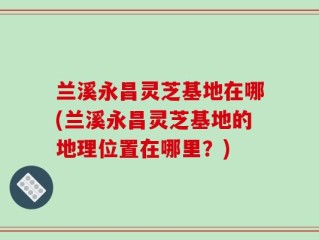 兰溪永昌灵芝基地在哪(兰溪永昌灵芝基地的地理位置在哪里？)