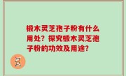 椴木灵芝孢子粉有什么用处？探究椴木灵芝孢子粉的功效及用途？