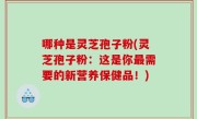 哪种是灵芝孢子粉(灵芝孢子粉：这是你最需要的新营养保健品！)