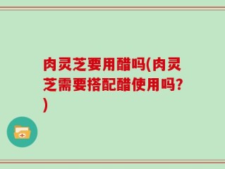 肉灵芝要用醋吗(肉灵芝需要搭配醋使用吗？)