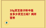 10g灵芝孢子粉中蕴含多少灵芝三萜？揭开营养