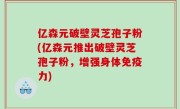 亿森元破壁灵芝孢子粉(亿森元推出破壁灵芝孢子粉，增强身体免疫力)