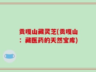贡嘎山藏灵芝(贡嘎山：藏医药的天然宝库)