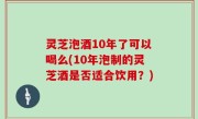 灵芝泡酒10年了可以喝么(10年泡制的灵芝酒是否适合饮用？)