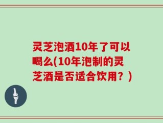 灵芝泡酒10年了可以喝么(10年泡制的灵芝酒是否适合饮用？)