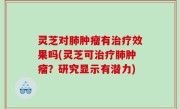 灵芝对肺肿瘤有治疗效果吗(灵芝可治疗肺肿瘤？研究显示有潜力)