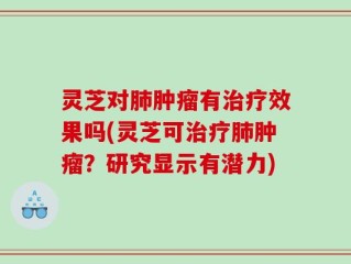 灵芝对肺肿瘤有治疗效果吗(灵芝可治疗肺肿瘤？研究显示有潜力)
