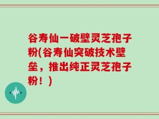 谷寿仙一破壁灵芝孢子粉(谷寿仙突破技术壁垒，推出纯正灵芝孢子粉！)