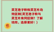 灵芝孢子粉和灵芝片功效区别(灵芝孢子粉与灵芝片有何区别？了解功效，选择更好！)