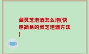藏灵芝泡酒怎么泡(快速简易的灵芝泡酒方法)