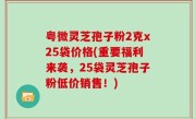 粤微灵芝孢子粉2克x25袋价格(重要福利来袭，25袋灵芝孢子粉低价销售！)