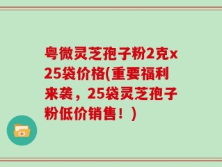 粤微灵芝孢子粉2克x25袋价格(重要福利来袭，25袋灵芝孢子粉低价销售！)