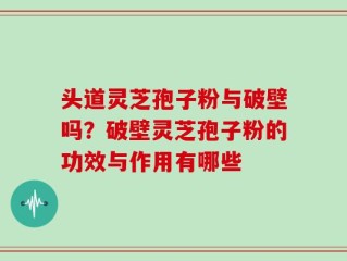 头道灵芝孢子粉与破壁吗？破壁灵芝孢子粉的功效与作用有哪些