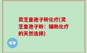 灵芝皇孢子粉化疗(灵芝皇孢子粉：辅助化疗的天然选择)