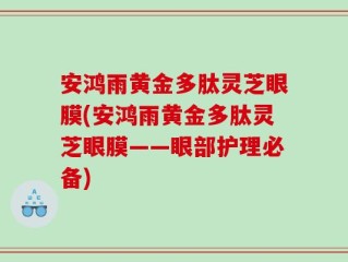 安鸿雨黄金多肽灵芝眼膜(安鸿雨黄金多肽灵芝眼膜——眼部护理必备)