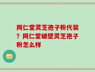 同仁堂灵芝孢子粉代装？同仁堂破壁灵芝孢子粉怎么样