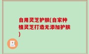 自用灵芝护肤(自家种植灵芝打造无添加护肤)