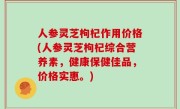 人参灵芝枸杞作用价格(人参灵芝枸杞综合营养素，健康保健佳品，价格实惠。)