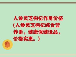 人参灵芝枸杞作用价格(人参灵芝枸杞综合营养素，健康保健佳品，价格实惠。)
