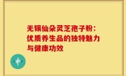 无锡仙朵灵芝孢子粉:优质养生品的独特魅力与健康功效